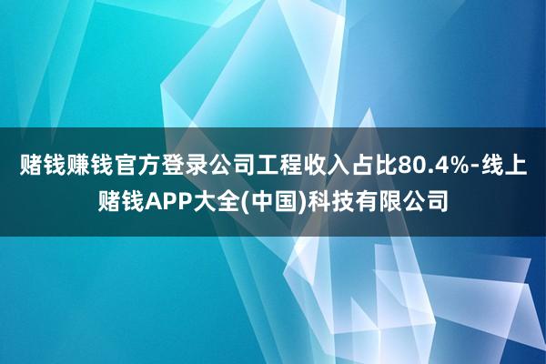 赌钱赚钱官方登录公司工程收入占比80.4%-线上赌钱APP大全(中国)科技有限公司