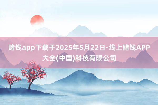 赌钱app下载于2025年5月22日-线上赌钱APP大全(中国)科技有限公司