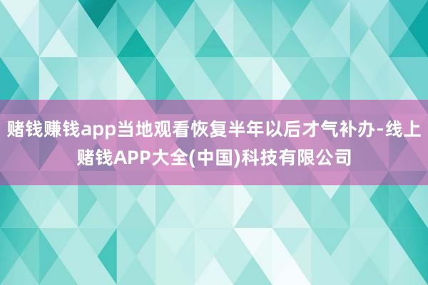 赌钱赚钱app当地观看恢复半年以后才气补办-线上赌钱APP大全(中国)科技有限公司