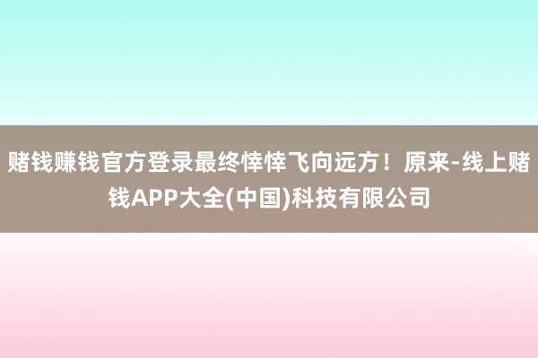 赌钱赚钱官方登录最终悻悻飞向远方！原来-线上赌钱APP大全(中国)科技有限公司