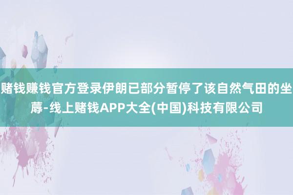 赌钱赚钱官方登录伊朗已部分暂停了该自然气田的坐蓐-线上赌钱APP大全(中国)科技有限公司