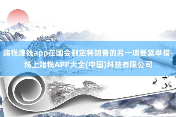 赌钱赚钱app在国会制定特朗普的另一项要紧举措-线上赌钱APP大全(中国)科技有限公司
