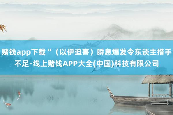 赌钱app下载“（以伊迫害）瞬息爆发令东谈主措手不足-线上赌钱APP大全(中国)科技有限公司