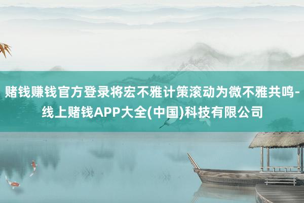 赌钱赚钱官方登录将宏不雅计策滚动为微不雅共鸣-线上赌钱APP大全(中国)科技有限公司