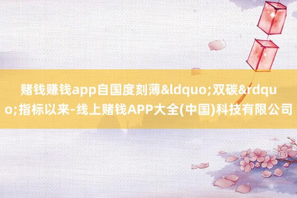 赌钱赚钱app自国度刻薄&ldquo;双碳&rdquo;指标以来-线上赌钱APP大全(中国)科技有限公司