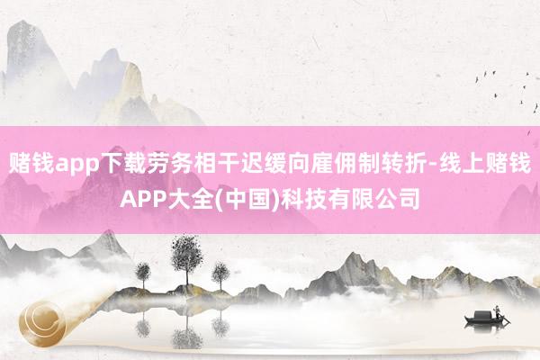 赌钱app下载劳务相干迟缓向雇佣制转折-线上赌钱APP大全(中国)科技有限公司