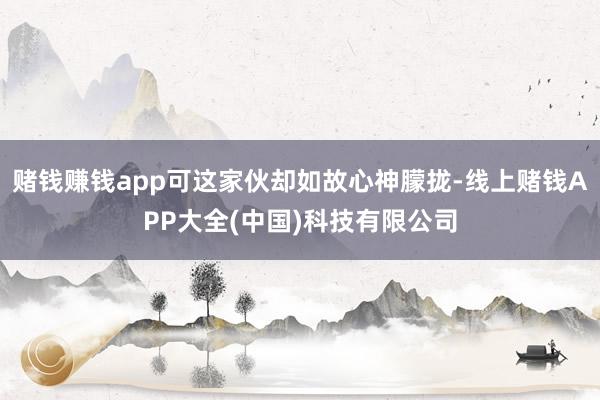 赌钱赚钱app可这家伙却如故心神朦拢-线上赌钱APP大全(中国)科技有限公司