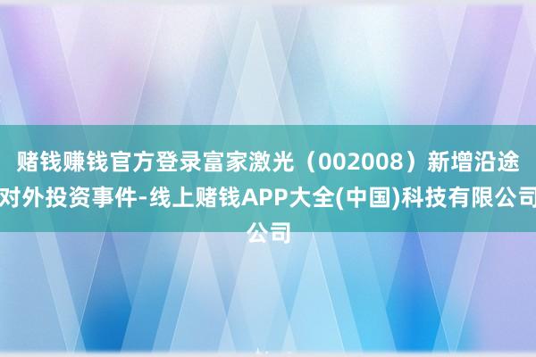 赌钱赚钱官方登录富家激光（002008）新增沿途对外投资事件-线上赌钱APP大全(中国)科技有限公司