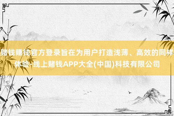 赌钱赚钱官方登录旨在为用户打造浅薄、高效的同样体验-线上赌钱APP大全(中国)科技有限公司