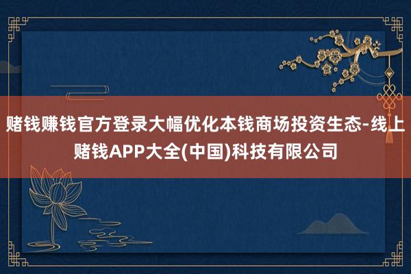 赌钱赚钱官方登录大幅优化本钱商场投资生态-线上赌钱APP大全(中国)科技有限公司