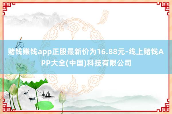 赌钱赚钱app正股最新价为16.88元-线上赌钱APP大全(中国)科技有限公司