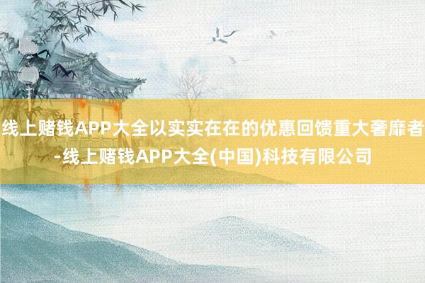 线上赌钱APP大全以实实在在的优惠回馈重大奢靡者-线上赌钱APP大全(中国)科技有限公司