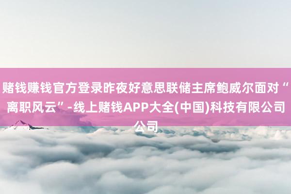 赌钱赚钱官方登录昨夜好意思联储主席鲍威尔面对“离职风云”-线上赌钱APP大全(中国)科技有限公司