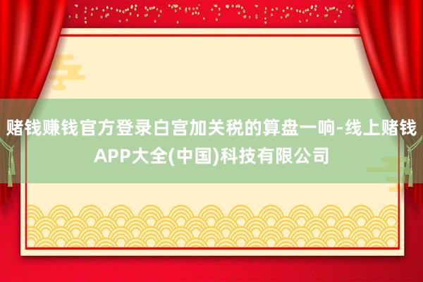 赌钱赚钱官方登录白宫加关税的算盘一响-线上赌钱APP大全(中国)科技有限公司