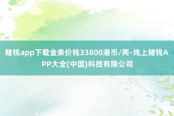 赌钱app下载金条价钱33800港币/两-线上赌钱APP大全(中国)科技有限公司