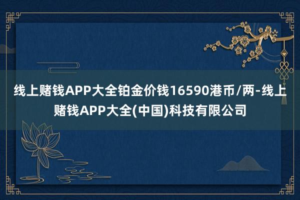线上赌钱APP大全铂金价钱16590港币/两-线上赌钱APP大全(中国)科技有限公司