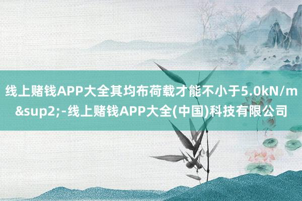 线上赌钱APP大全其均布荷载才能不小于5.0kN/m&sup2;-线上赌钱APP大全(中国)科技有限公司