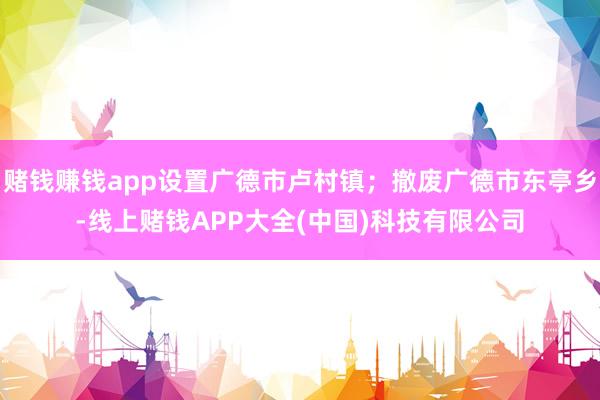 赌钱赚钱app设置广德市卢村镇；撤废广德市东亭乡-线上赌钱APP大全(中国)科技有限公司