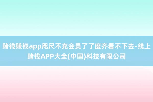 赌钱赚钱app咫尺不充会员了了度齐看不下去-线上赌钱APP大全(中国)科技有限公司