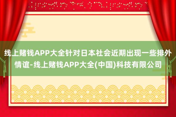 线上赌钱APP大全针对日本社会近期出现一些排外情谊-线上赌钱APP大全(中国)科技有限公司