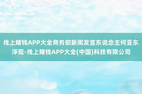线上赌钱APP大全商务部新闻发言东说念主何亚东浮现-线上赌钱APP大全(中国)科技有限公司