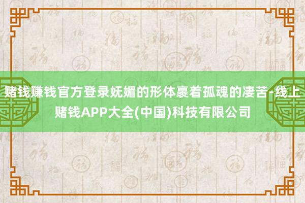 赌钱赚钱官方登录妩媚的形体裹着孤魂的凄苦-线上赌钱APP大全(中国)科技有限公司