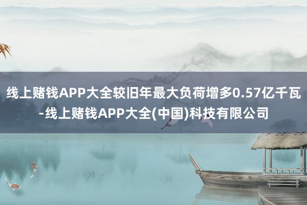线上赌钱APP大全较旧年最大负荷增多0.57亿千瓦-线上赌钱APP大全(中国)科技有限公司