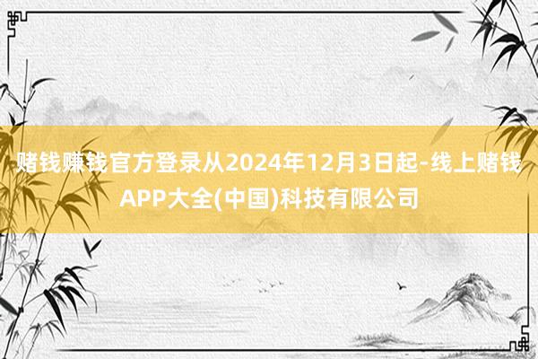 赌钱赚钱官方登录从2024年12月3日起-线上赌钱APP大全(中国)科技有限公司