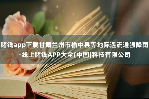赌钱app下载甘肃兰州市榆中县等地际遇流通强降雨-线上赌钱APP大全(中国)科技有限公司