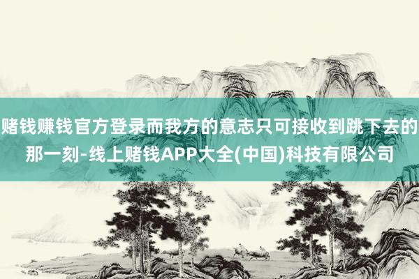 赌钱赚钱官方登录而我方的意志只可接收到跳下去的那一刻-线上赌钱APP大全(中国)科技有限公司