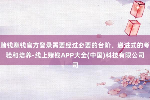 赌钱赚钱官方登录需要经过必要的台阶、递进式的考验和培养-线上赌钱APP大全(中国)科技有限公司