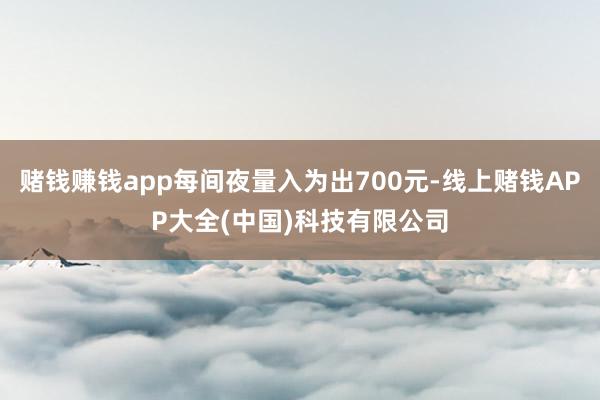 赌钱赚钱app每间夜量入为出700元-线上赌钱APP大全(中国)科技有限公司