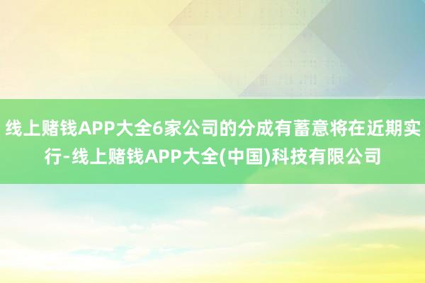 线上赌钱APP大全6家公司的分成有蓄意将在近期实行-线上赌钱APP大全(中国)科技有限公司