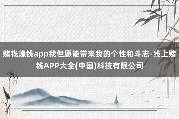 赌钱赚钱app我但愿能带来我的个性和斗志-线上赌钱APP大全(中国)科技有限公司