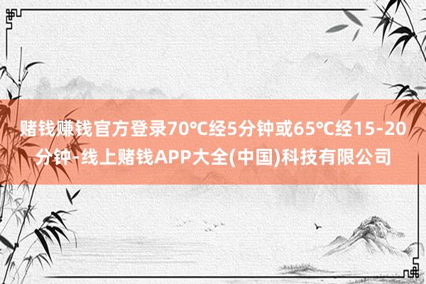 赌钱赚钱官方登录70℃经5分钟或65℃经15-20分钟-线上赌钱APP大全(中国)科技有限公司