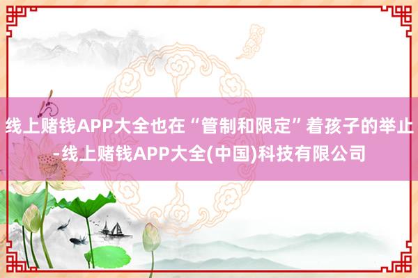 线上赌钱APP大全也在“管制和限定”着孩子的举止-线上赌钱APP大全(中国)科技有限公司