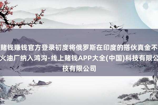 赌钱赚钱官方登录初度将俄罗斯在印度的搭伙真金不怕火油厂纳入鸿沟-线上赌钱APP大全(中国)科技有限公司