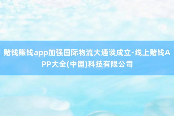 赌钱赚钱app加强国际物流大通谈成立-线上赌钱APP大全(中国)科技有限公司