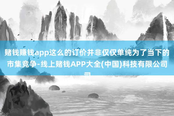 赌钱赚钱app这么的订价并非仅仅单纯为了当下的市集竞争-线上赌钱APP大全(中国)科技有限公司