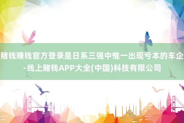 赌钱赚钱官方登录是日系三强中惟一出现亏本的车企-线上赌钱APP大全(中国)科技有限公司