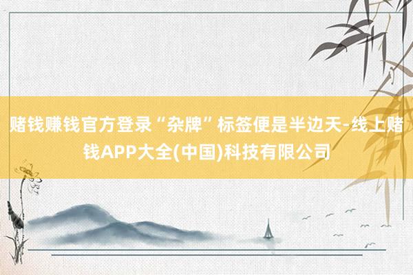 赌钱赚钱官方登录“杂牌”标签便是半边天-线上赌钱APP大全(中国)科技有限公司