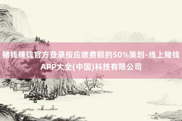 赌钱赚钱官方登录按应缴费额的50%策划-线上赌钱APP大全(中国)科技有限公司