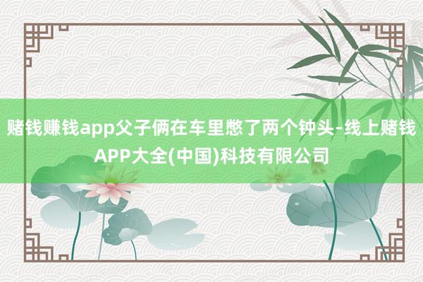 赌钱赚钱app父子俩在车里憋了两个钟头-线上赌钱APP大全(中国)科技有限公司