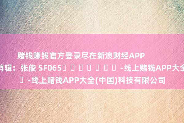 赌钱赚钱官方登录尽在新浪财经APP            						职守剪辑：张俊 SF065							-线上赌钱APP大全(中国)科技有限公司