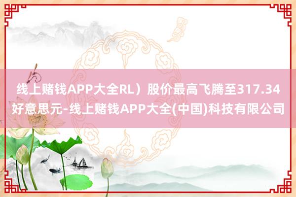 线上赌钱APP大全RL）股价最高飞腾至317.34好意思元-线上赌钱APP大全(中国)科技有限公司