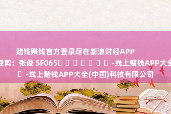 赌钱赚钱官方登录尽在新浪财经APP            						职守裁剪：张俊 SF065							-线上赌钱APP大全(中国)科技有限公司