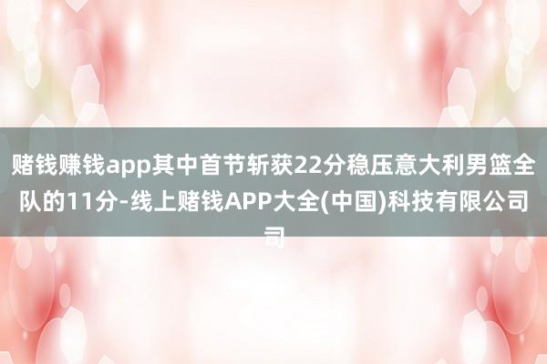 赌钱赚钱app其中首节斩获22分稳压意大利男篮全队的11分-线上赌钱APP大全(中国)科技有限公司