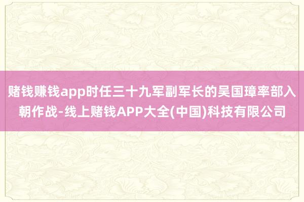 赌钱赚钱app时任三十九军副军长的吴国璋率部入朝作战-线上赌钱APP大全(中国)科技有限公司