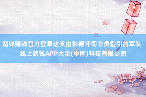 赌钱赚钱官方登录这支由彭德怀司令员指引的军队-线上赌钱APP大全(中国)科技有限公司