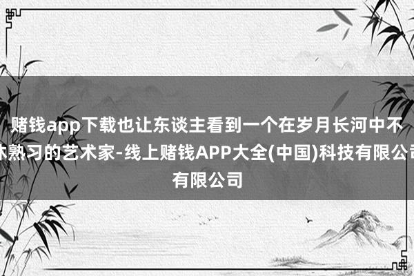 赌钱app下载也让东谈主看到一个在岁月长河中不休熟习的艺术家-线上赌钱APP大全(中国)科技有限公司